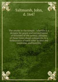 The smoke in the temple : wherein is a designe for peace and reconciliation of believers of the several opinions of these times about ordinances, to a forbearance of each other in love and meekness, and humility