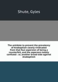 The antidote to prevent the prevalency of Anabaptism clearly vindicated from that foul aspersion of being a counterfeit, and the aspersors totally confuted : or, another broad-side against Anabaptism