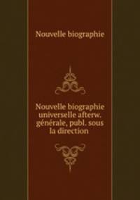 Nouvelle biographie universelle afterw. gnrale, publ. sous la direction .