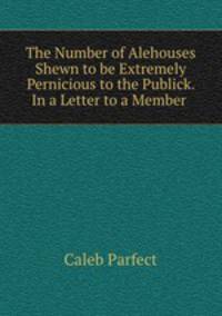 The Number of Alehouses Shewn to be Extremely Pernicious to the Publick. In a Letter to a Member .