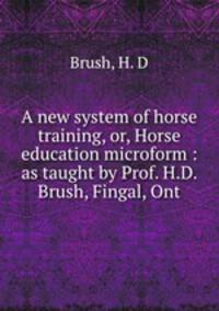 A new system of horse training, or, Horse education microform : as taught by Prof. H.D. Brush, Fingal, Ont