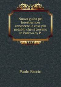 Nuova guida pei forestieri per conoscere le cose piu notabili che si trovano in Padova by P .