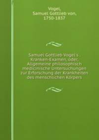 Samuel Gottlieb Vogel`s . Kranken-Examen, oder, Allgemeine philosophisch medicinische Untersuchungen zur Erforschung der Krankheiten des menschlichen Krpers
