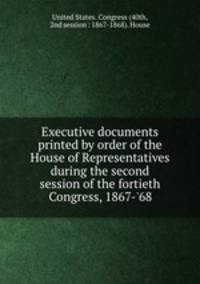 Executive documents printed by order of the House of Representatives during the second session of the fortieth Congress, 1867-`68