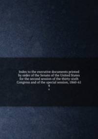 Index to the executive documents printed by order of the Senate of the United States for the second session of the thirty-sixth Congress and of the special session, 1860-61. 4