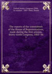 The reports of the committees of the House of Representatives, made during the first session, thirty-ninth Congress, 1865-`66. 1