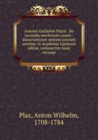 Antonii Guilielmi Plazii . De iucundis morborum causis : dissertationes septem seorsim antehac in Academia Lipsiensi editae, coniunctim nunc recusae