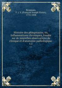 Histoire des phlegmasies, ou, Inflammations chroniques, fonde sur de nouvelles observations de clinique et d`anatomie pathologique .. t.1