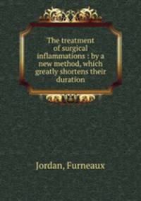 The treatment of surgical inflammations : by a new method, which greatly shortens their duration
