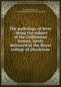 The pathology of fever : being the subject of the Gulstonian lecture, lately delivered at the Royal college of physicians