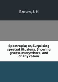 Spectropia; or, Surprising spectral illusions. Showing ghosts everywhere, and of any colour