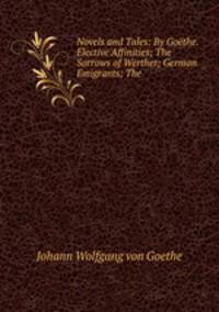 Novels and Tales: By Gothe. Elective Affinities; The Sorrows of Werther; German Emigrants; The .