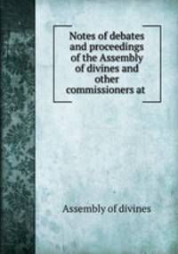 Notes of debates and proceedings of the Assembly of divines and other commissioners at .