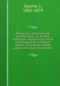Abrg du catchisme de persvrance, ou, Expos historique, dogmatique, moral et liturgique de la religion depuis l`origine du monde jusqu` nos jours microforme