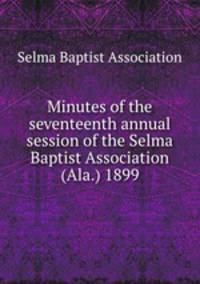 Minutes of the seventeenth annual session of the Selma Baptist Association (Ala.) 1899