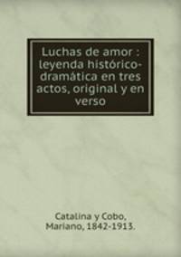 Luchas de amor : leyenda histrico-dramtica en tres actos, original y en verso