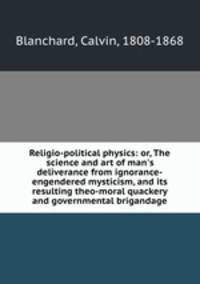 Religio-political physics: or, The science and art of man`s deliverance from ignorance-engendered mysticism, and its resulting theo-moral quackery and governmental brigandage
