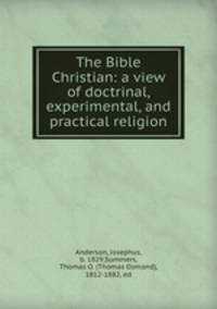 The Bible Christian: a view of doctrinal, experimental, and practical religion