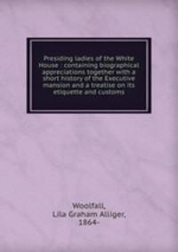 Presiding ladies of the White House : containing biographical appreciations together with a short history of the Executive mansion and a treatise on its etiquette and customs