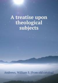 A treatise upon theological subjects