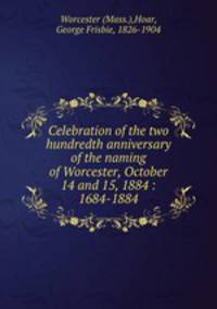 Celebration of the two hundredth anniversary of the naming of Worcester, October 14 and 15, 1884 : 1684-1884