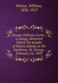 George William Curtis : a eulogy, delivered before the people of Staten Island, at the Castleton, St. George, February 24, 1893