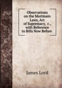 Observations on the Mortmain Laws, Act of Supremacy, &c., with Reference to Bills Now Before .