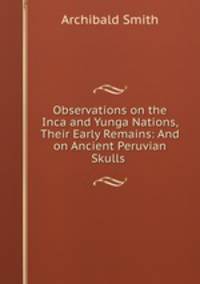 Observations on the Inca and Yunga Nations, Their Early Remains: And on Ancient Peruvian Skulls .