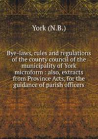 Bye-laws, rules and regulations of the county council of the municipality of York microform : also, extracts from Province Acts, for the guidance of parish officers
