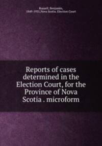 Reports of cases determined in the Election Court, for the Province of Nova Scotia . microform