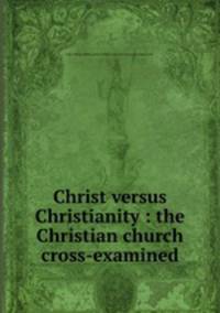 Christ versus Christianity : the Christian church cross-examined