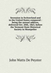 Secession in Switzerland and in the United States compared : being the annual address, delivered Oct. 20th, 1863, before the Vermont State Historical Society in Montpelier
