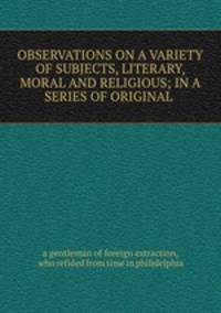 OBSERVATIONS ON A VARIETY OF SUBJECTS, LITERARY, MORAL AND RELIGIOUS; IN A SERIES OF ORIGINAL .