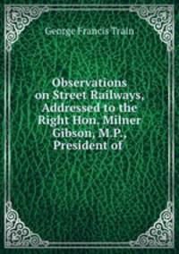 Observations on Street Railways, Addressed to the Right Hon. Milner Gibson, M.P., President of .