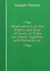 Observations on the Rights and Duty of Juries, in Trials for Libels: Together with Remarks on .