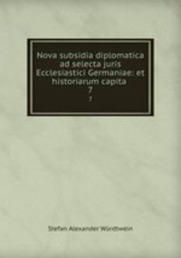 Nova subsidia diplomatica ad selecta juris Ecclesiastici Germaniae: et historiarum capita .. 7
