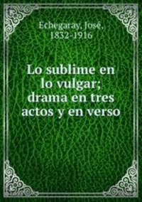 Lo sublime en lo vulgar; drama en tres actos y en verso