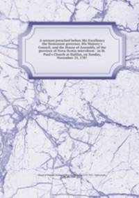 A sermon preached before His Excellency the lieutenant governor, His Majesty`s Council, and the House of Assembly, of the province of Nova-Scotia microform : in St. Paul`s Church at Halifax, on Sunday, November 25, 1787