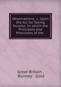 Observations, &c. Upon the Act for Taxing Income: In which the Principles and Provisions of the .