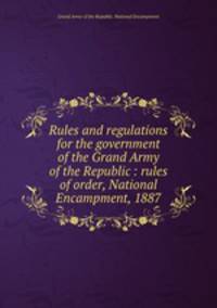 Rules and regulations for the government of the Grand Army of the Republic : rules of order, National Encampment, 1887