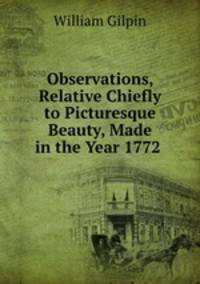 Observations, Relative Chiefly to Picturesque Beauty, Made in the Year 1772 .