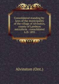 Consolidated standing by-laws of the municipality of the village of Alvinston, county of Lambton microform : consolidated A.D. 1891