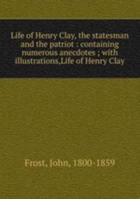 Life of Henry Clay, the statesman and the patriot : containing numerous anecdotes ; with illustrations,Life of Henry Clay