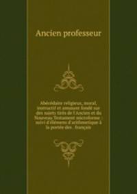 Abcdaire religieux, moral, instructif et amusant fond sur des sujets tirs de l`Ancien et du Nouveau Testament microforme : suivi d`lmens d`arithmetique la porte des . franais