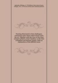 Painting illustrated in three diallogues, containing some choice observations upon the art. Together with the Lives of the most eminent painters, from Cimabue, to the time of Raphael and Michael Angelo. With an explanation of the difficult terms
