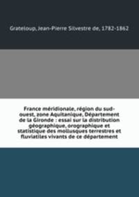 France mridionale, rgion du sud-ouest, zone Aquitanique, Dpartement de la Gironde : essai sur la distribution gographique, orographique et statistique des mollusques terrestres et fluviatiles vivants de ce dpartement