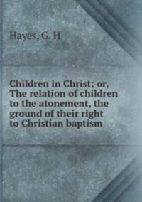 Children in Christ; or, The relation of children to the atonement, the ground of their right to Christian baptism