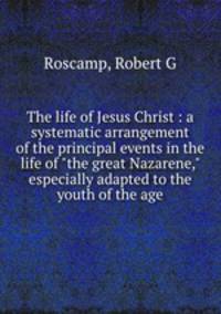 The life of Jesus Christ : a systematic arrangement of the principal events in the life of "the great Nazarene," especially adapted to the youth of the age