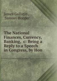 The National Finances, Currency, Banking, &c: Being a Reply to a Speech in Congress, by Hon .