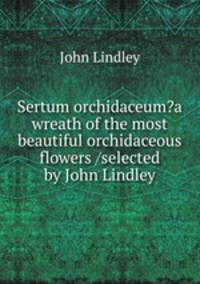 Sertum orchidaceum?a wreath of the most beautiful orchidaceous flowers /selected by John Lindley.